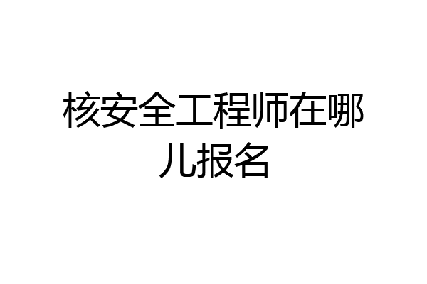 核安全工程师在哪儿报名