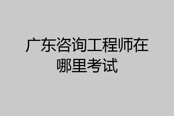 广东咨询工程师在哪里考试