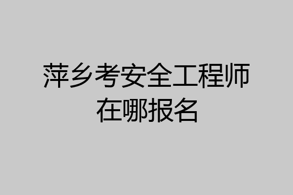 萍乡考安全工程师在哪报名