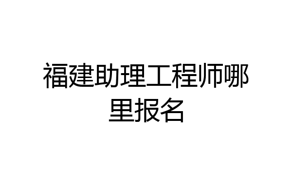 福建助理工程师哪里报名