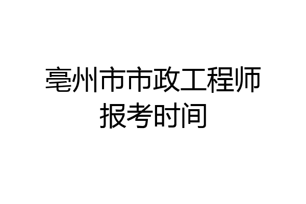 亳州市市政工程师报考时间