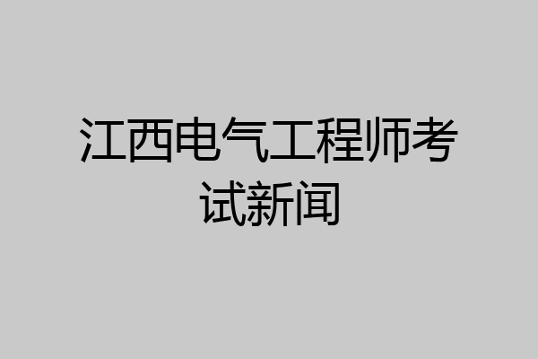 江西电气工程师考试新闻