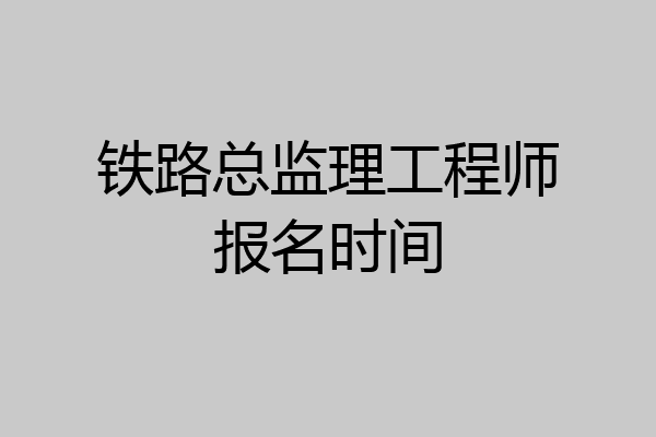 铁路总监理工程师报名时间