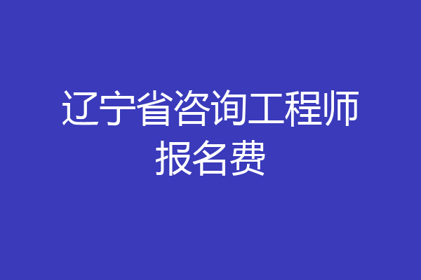 辽宁省咨询工程师报名费