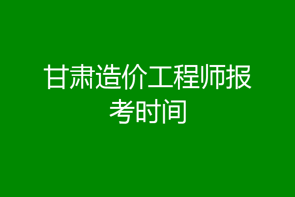 甘肃造价工程师报考时间