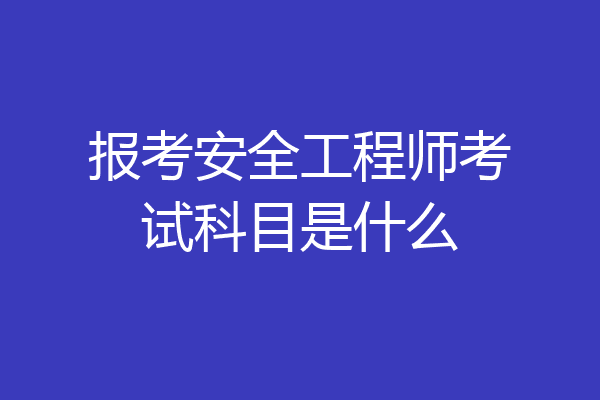 报考安全工程师考试科目是什么
