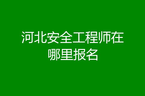 河北安全工程师在哪里报名