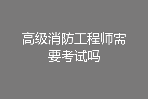 高级消防工程师需要考试吗
