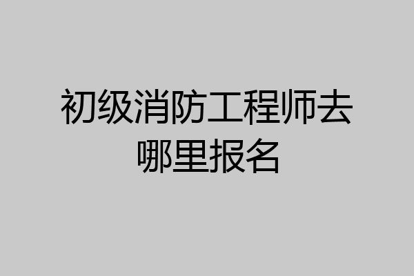初级消防工程师去哪里报名
