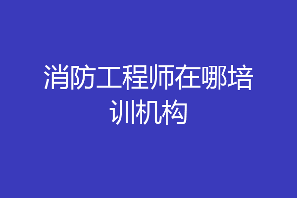 消防工程师在哪培训机构