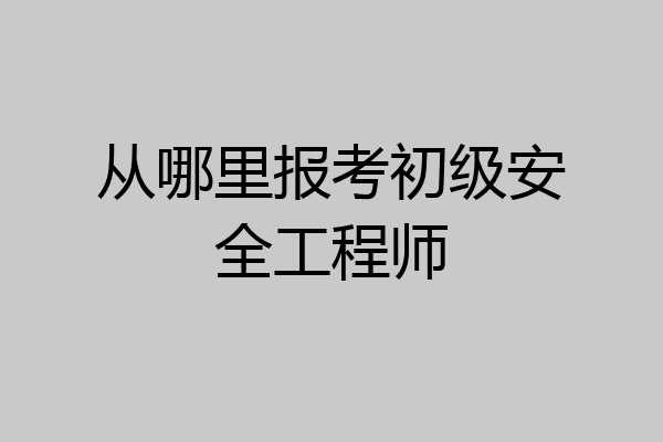 从哪里报考初级安全工程师