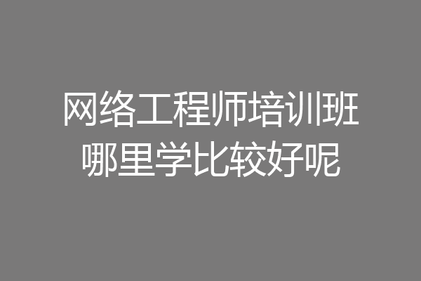 网络工程师培训班哪里学比较好呢