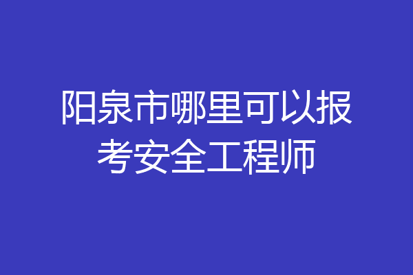 阳泉市哪里可以报考安全工程师