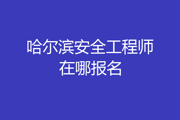哈尔滨安全工程师在哪报名