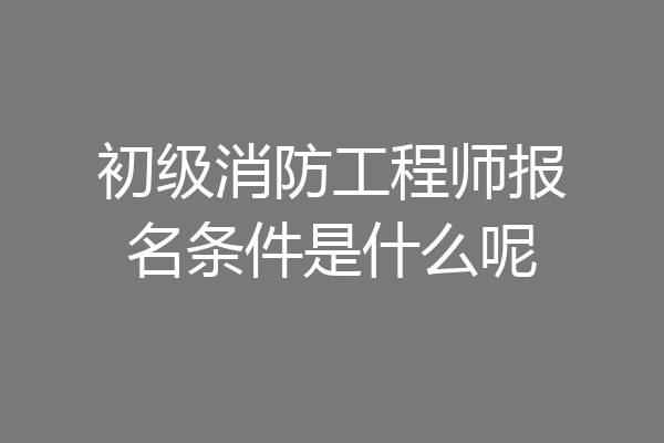初级消防工程师报名条件是什么呢