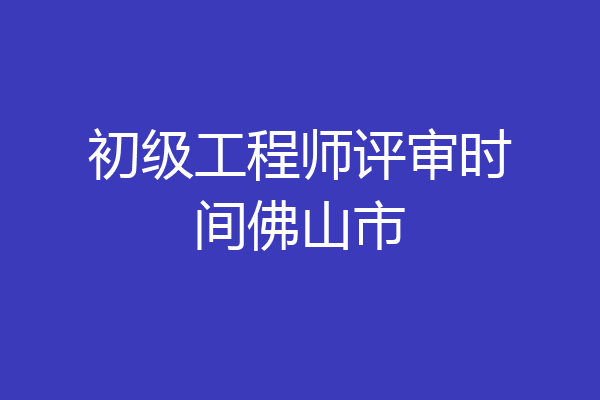 初级工程师评审时间佛山市