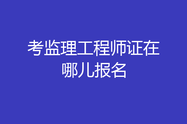 考监理工程师证在哪儿报名
