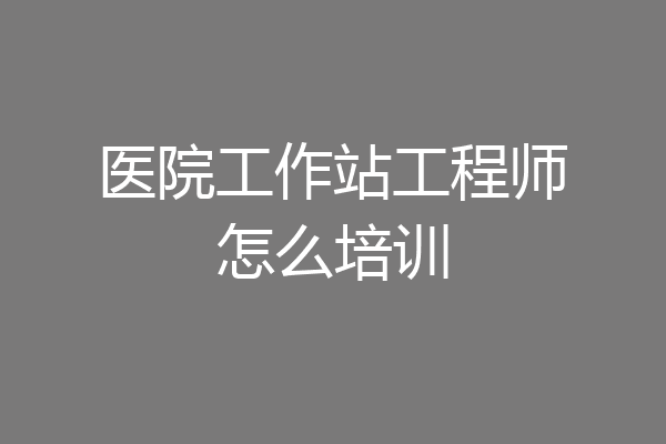 医院工作站工程师怎么培训