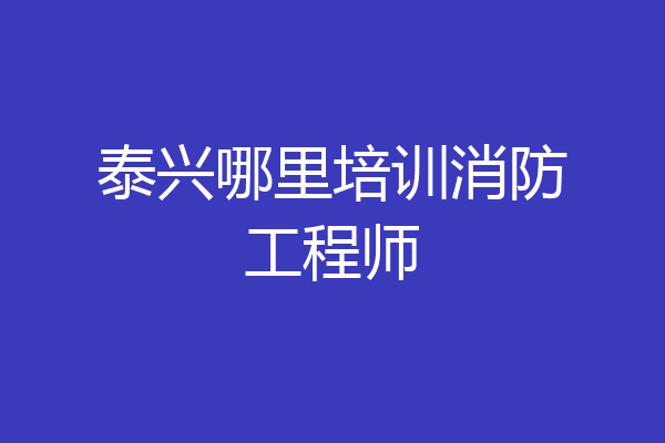 泰兴哪里培训消防工程师
