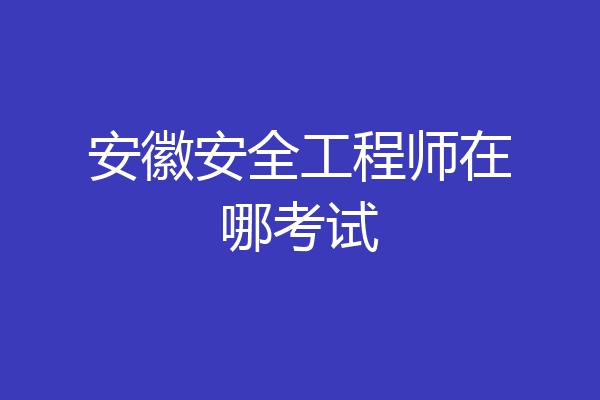 安徽安全工程师在哪考试