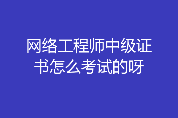网络工程师中级证书怎么考试的呀
