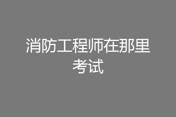 消防工程师在那里考试
