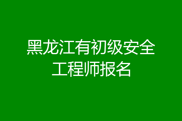 黑龙江有初级安全工程师报名