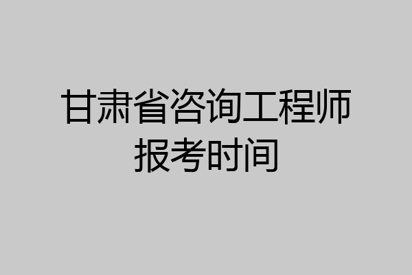 甘肃省咨询工程师报考时间