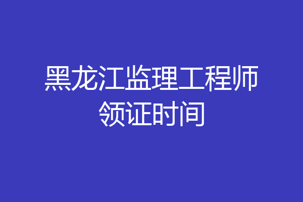 黑龙江监理工程师领证时间