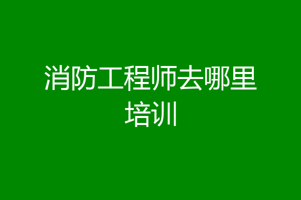 消防工程师去哪里培训