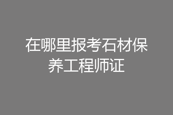 在哪里报考石材保养工程师证