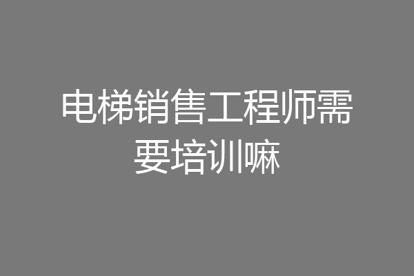 电梯销售工程师需要培训嘛