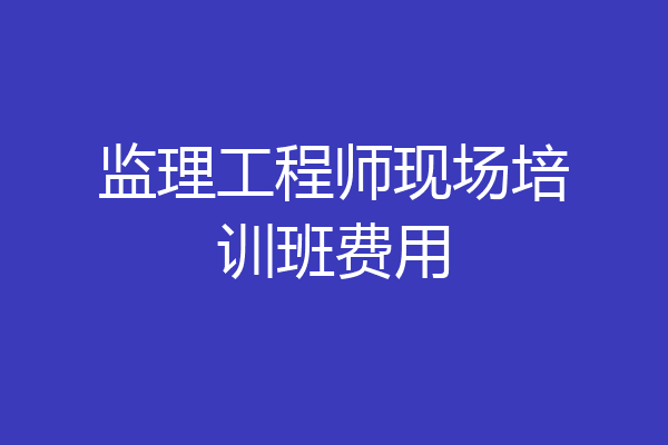 监理工程师现场培训班费用