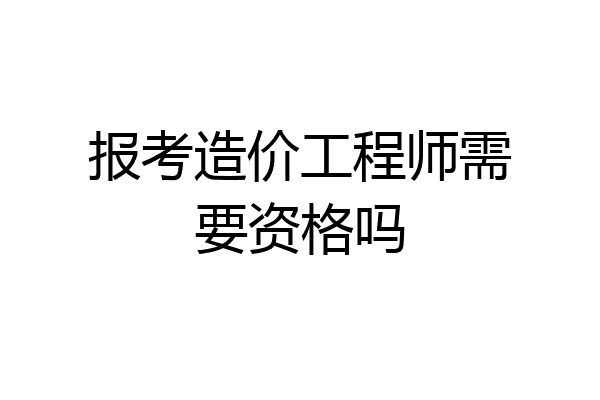 报考造价工程师需要资格吗
