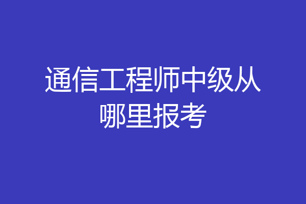 通信工程师中级从哪里报考