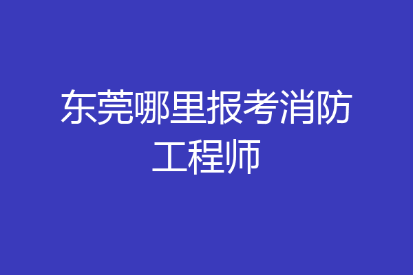 东莞哪里报考消防工程师