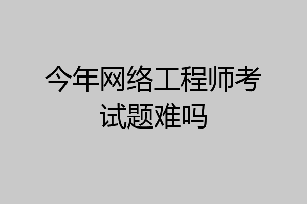 今年网络工程师考试题难吗