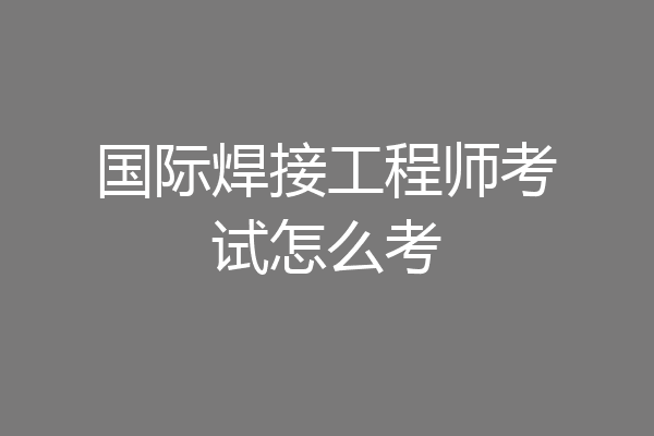 国际焊接工程师考试怎么考