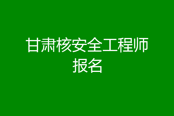 甘肃核安全工程师报名