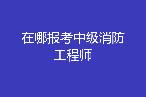 在哪报考中级消防工程师