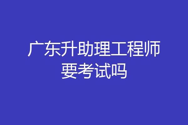 广东升助理工程师要考试吗