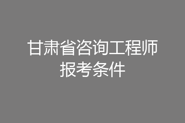 甘肃省咨询工程师报考条件