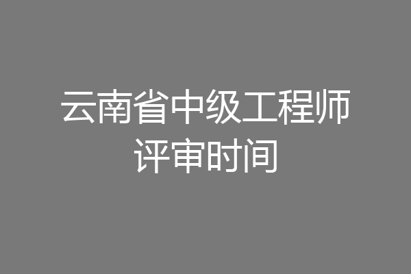 云南省中级工程师评审时间