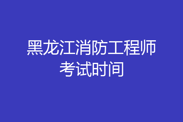黑龙江消防工程师考试时间