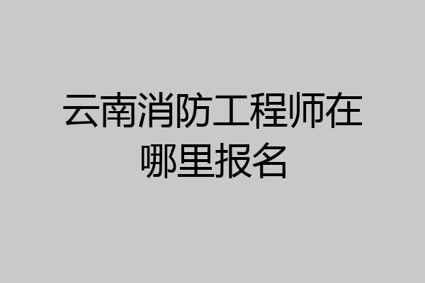 云南消防工程师在哪里报名
