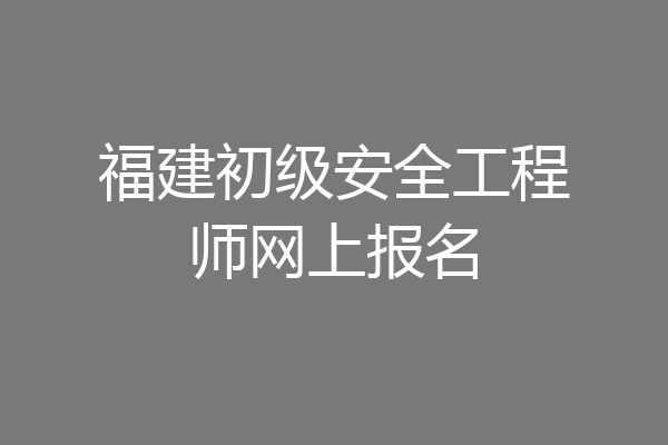 福建初级安全工程师网上报名