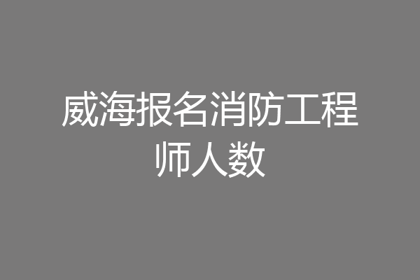 威海报名消防工程师人数