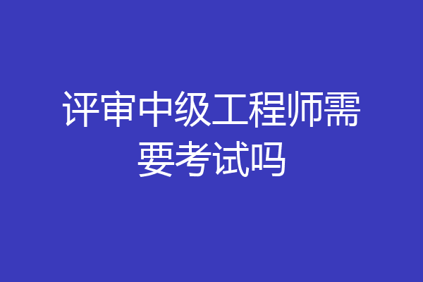 评审中级工程师需要考试吗