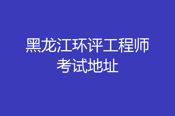 黑龙江环评工程师考试地址