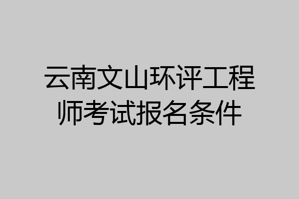 云南文山环评工程师考试报名条件